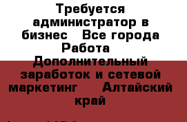 Требуется администратор в бизнес - Все города Работа » Дополнительный заработок и сетевой маркетинг   . Алтайский край